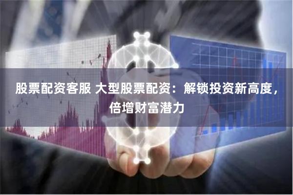 股票配资客服 大型股票配资：解锁投资新高度，倍增财富潜力