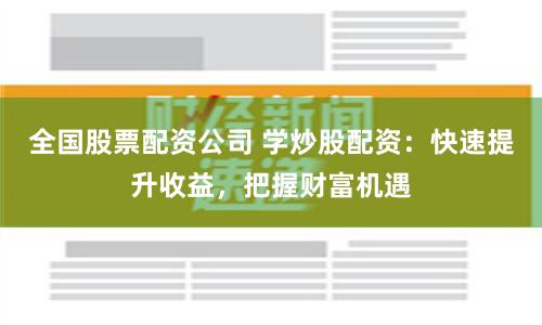 全国股票配资公司 学炒股配资：快速提升收益，把握财富机遇