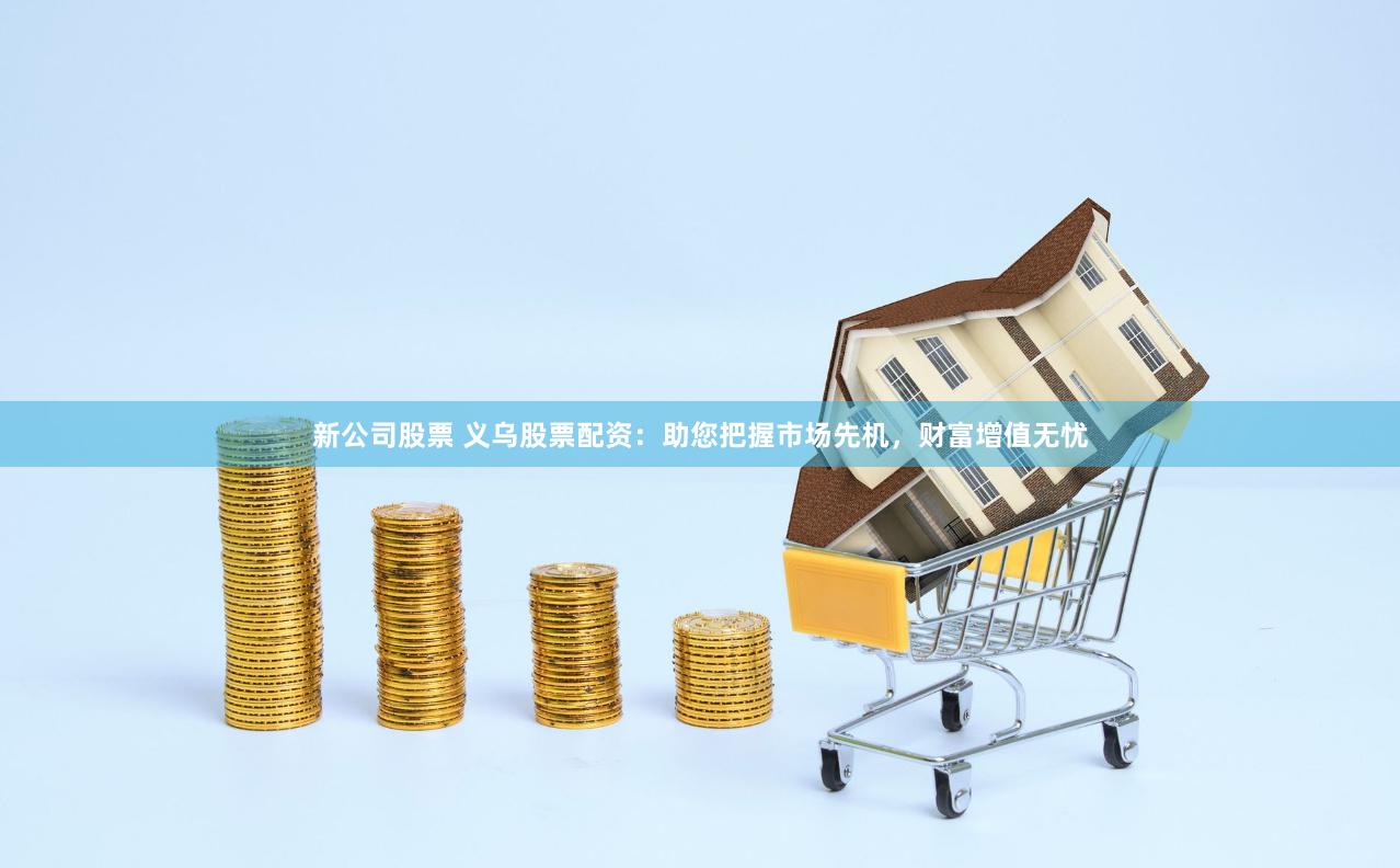 新公司股票 义乌股票配资：助您把握市场先机，财富增值无忧