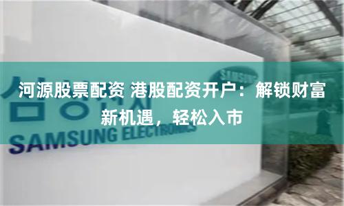 河源股票配资 港股配资开户：解锁财富新机遇，轻松入市
