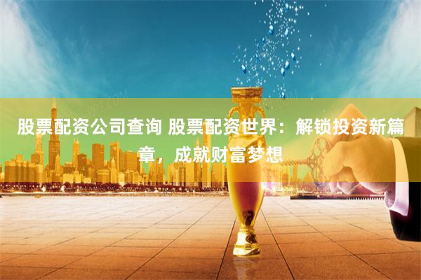 股票配资公司查询 股票配资世界：解锁投资新篇章，成就财富梦想