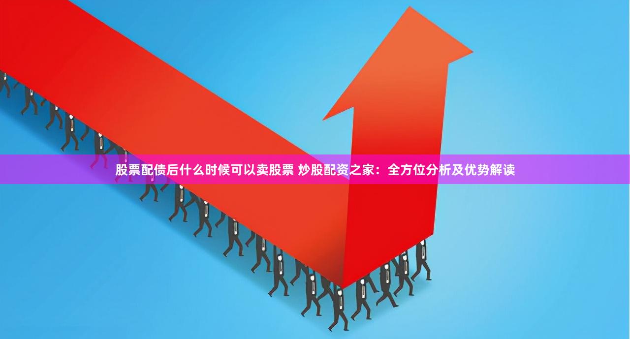 股票配债后什么时候可以卖股票 炒股配资之家：全方位分析及优势解读