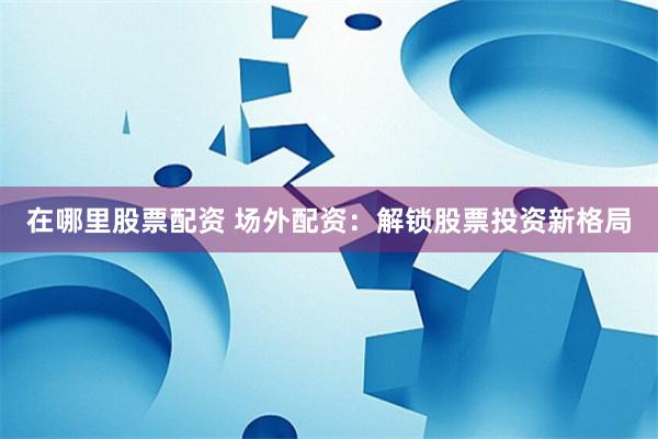 在哪里股票配资 场外配资：解锁股票投资新格局