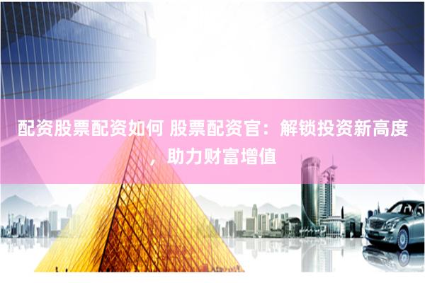 配资股票配资如何 股票配资官：解锁投资新高度，助力财富增值