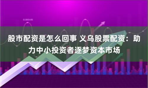 股市配资是怎么回事 义乌股票配资：助力中小投资者逐梦资本市场