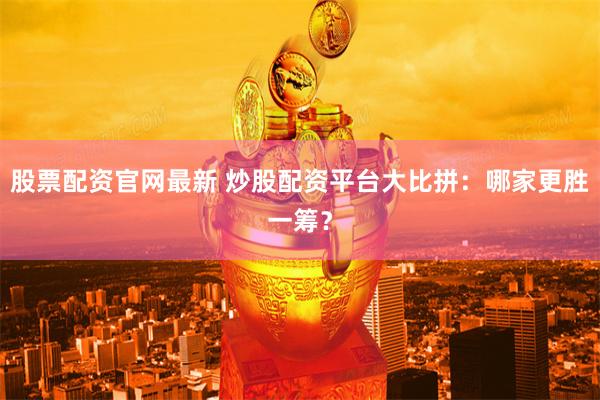 股票配资官网最新 炒股配资平台大比拼：哪家更胜一筹？