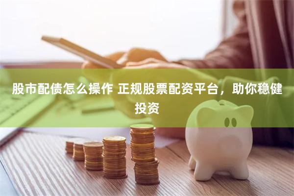 股市配债怎么操作 正规股票配资平台，助你稳健投资