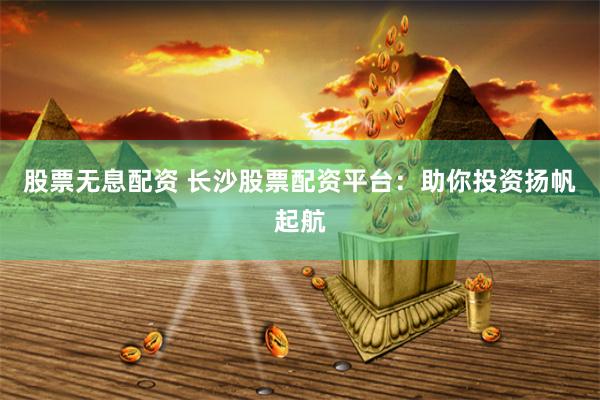 股票无息配资 长沙股票配资平台：助你投资扬帆起航