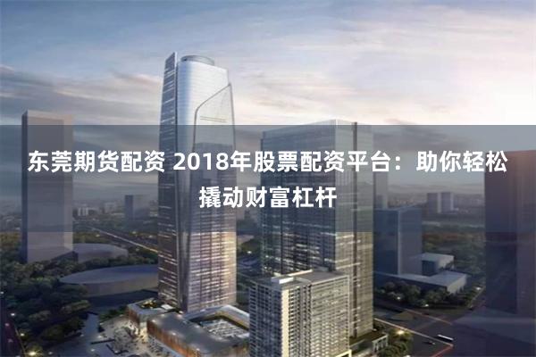 东莞期货配资 2018年股票配资平台：助你轻松撬动财富杠杆