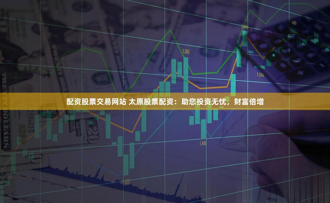 配资股票交易网站 太原股票配资：助您投资无忧，财富倍增