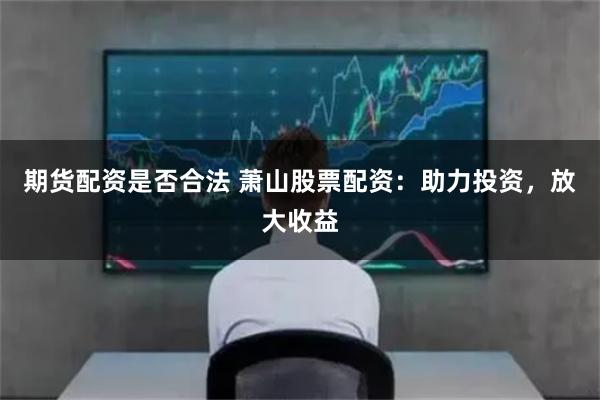 期货配资是否合法 萧山股票配资：助力投资，放大收益