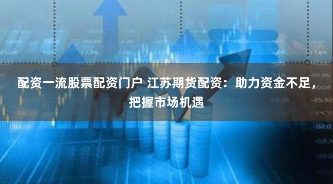 配资一流股票配资门户 江苏期货配资：助力资金不足，把握市场机遇