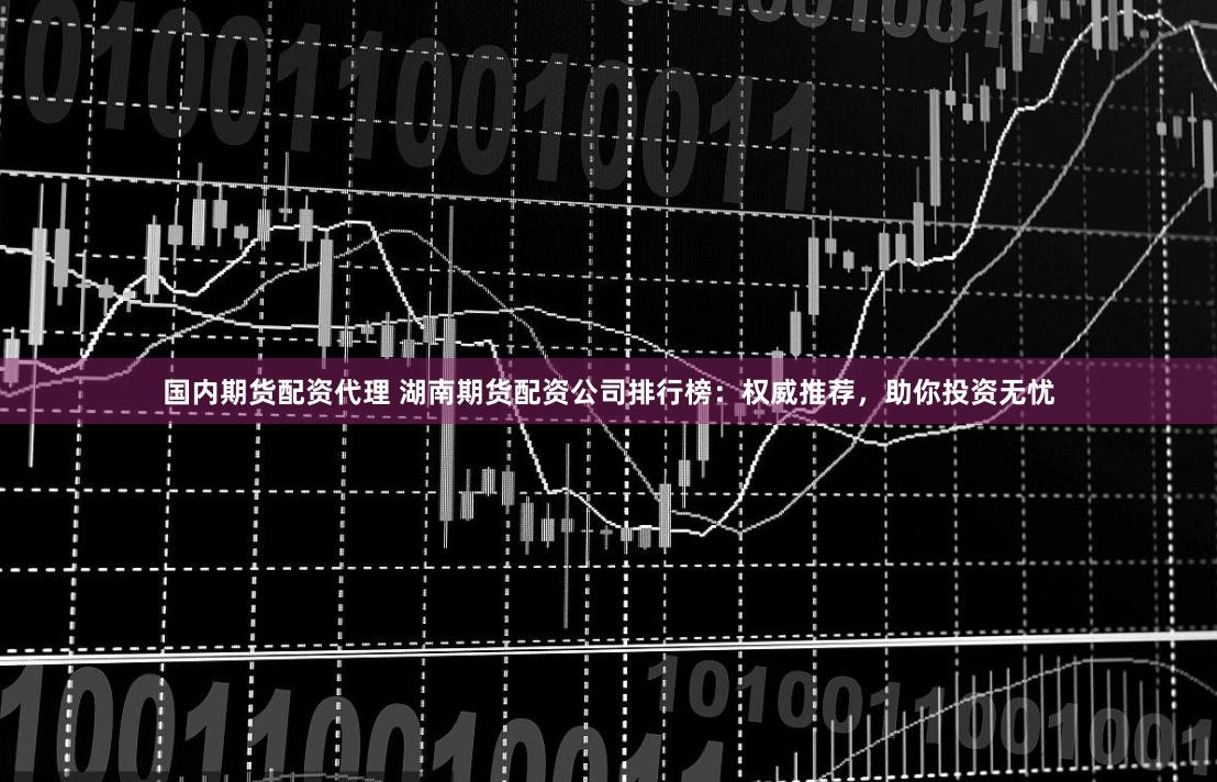 国内期货配资代理 湖南期货配资公司排行榜：权威推荐，助你投资无忧