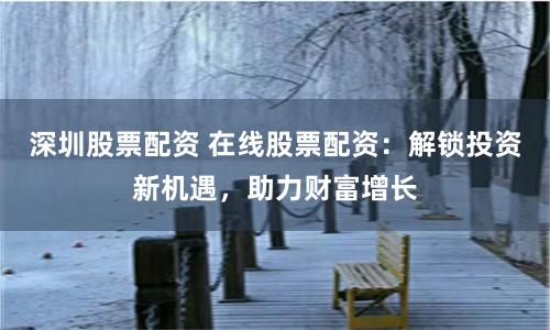 深圳股票配资 在线股票配资：解锁投资新机遇，助力财富增长