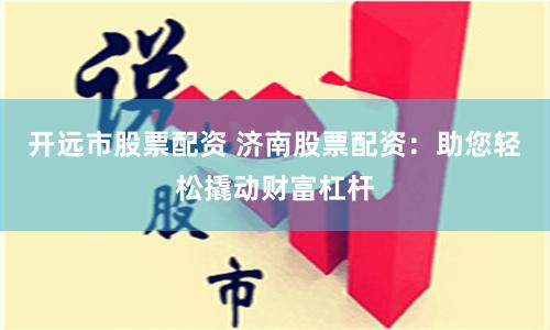 开远市股票配资 济南股票配资：助您轻松撬动财富杠杆