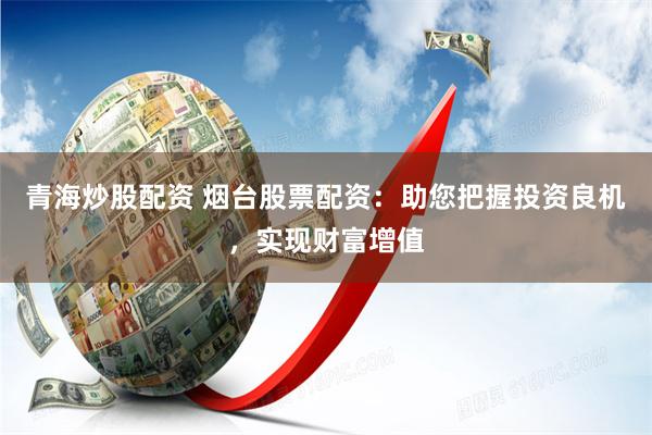 青海炒股配资 烟台股票配资：助您把握投资良机，实现财富增值