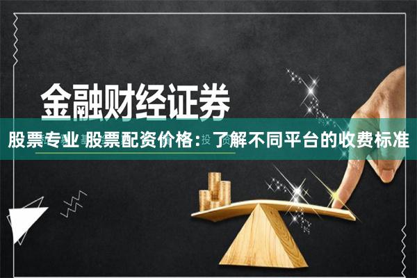 股票专业 股票配资价格：了解不同平台的收费标准