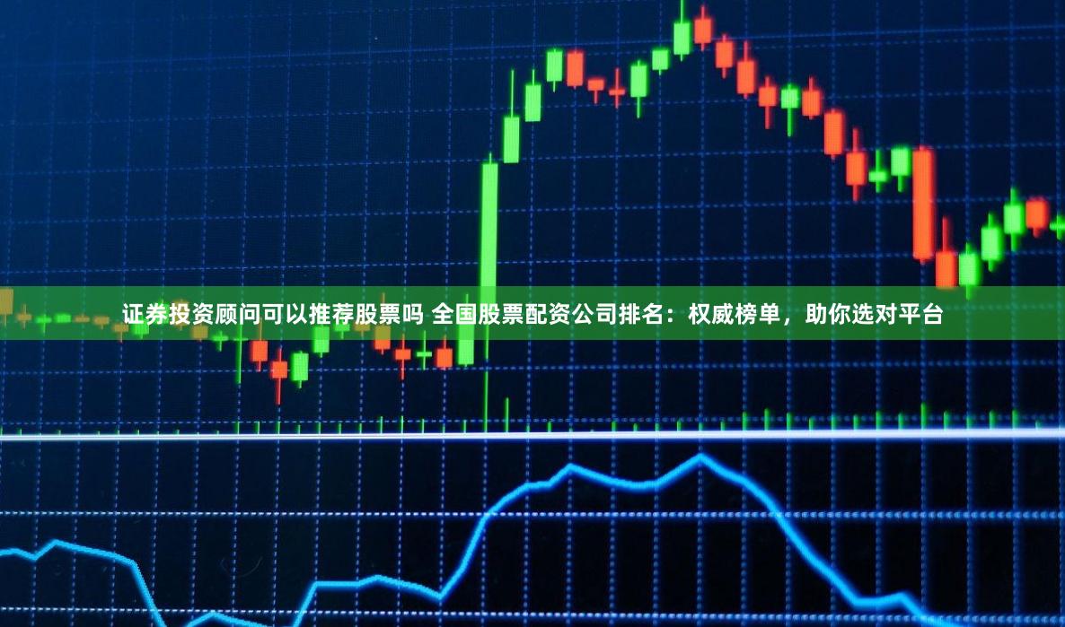证券投资顾问可以推荐股票吗 全国股票配资公司排名：权威榜单，助你选对平台