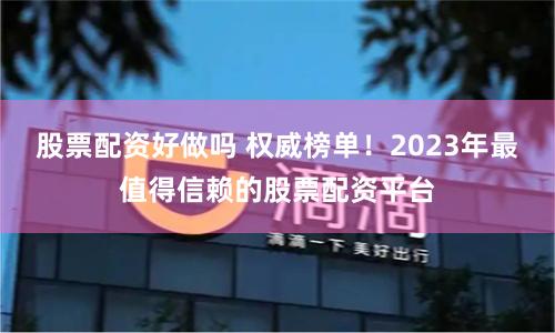 股票配资好做吗 权威榜单!2023年最值得信赖的股票配资平台