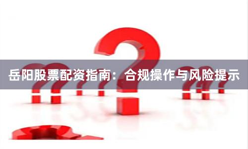 岳阳股票配资指南：合规操作与风险提示